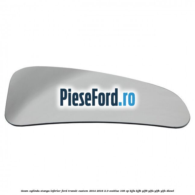 Geam oglinda stanga inferior Ford Transit Custom 2014-2018 2.0 EcoBlue 105 cp BJFA, BJFB, YLF6, YLFA, YLFB, YLFS diesel