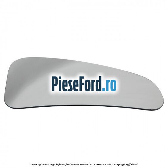 Geam oglinda stanga inferior Ford Transit Custom 2014-2018 2.2 TDCi 125 cp CYF4, CYFF diesel