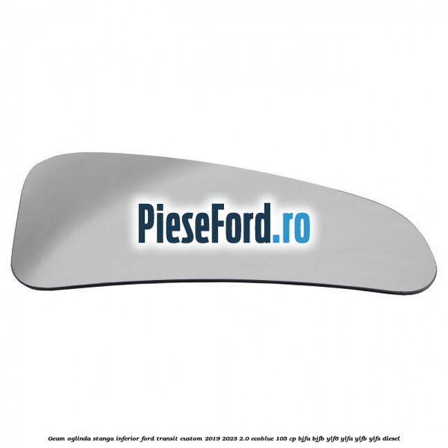 Geam oglinda stanga inferior Ford Transit Custom 2019-2023 2.0 EcoBlue 105 cp BJFA, BJFB, YLF6, YLFA, YLFB, YLFS diesel