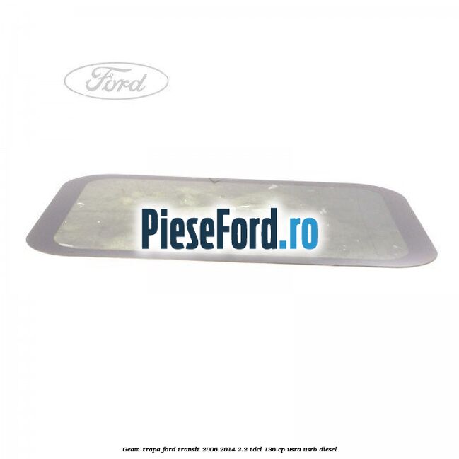 Geam trapa Ford Transit 2006-2014 2.2 TDCi 136 cp Geam trapa Ford Transit 2006-2014 2.2 TDCi 136 cp USRA, USRB diesel