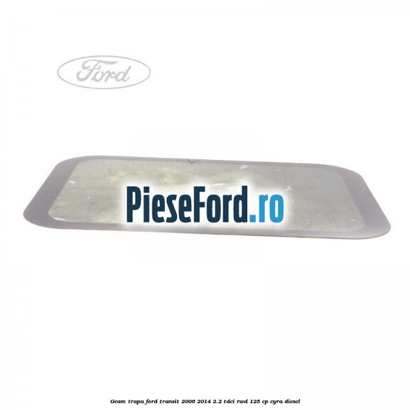 Geam trapa Ford Transit 2006-2014 2.2 TDCi RWD 125 cp CYRA diesel