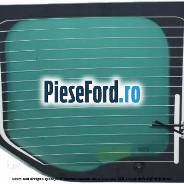 Geam usa dreapta spate Ford Tourneo Custom 2014-2018 2.2 TDCi 100 cp Geam usa dreapta spate Ford Tourneo Custom 2014-2018 2.2 TDCi 100 cp DRF4, DRFF, DRFG diesel