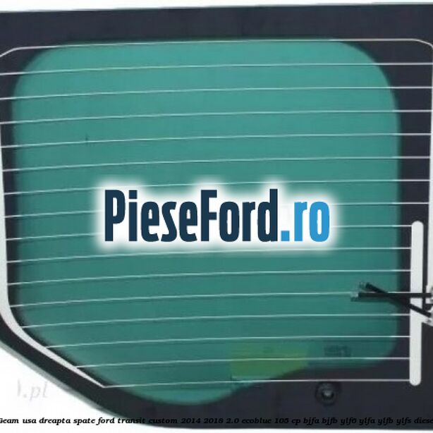 Geam usa dreapta spate Ford Transit Custom 2014-2018 2.0 EcoBlue 105 cp BJFA, BJFB, YLF6, YLFA, YLFB, YLFS diesel