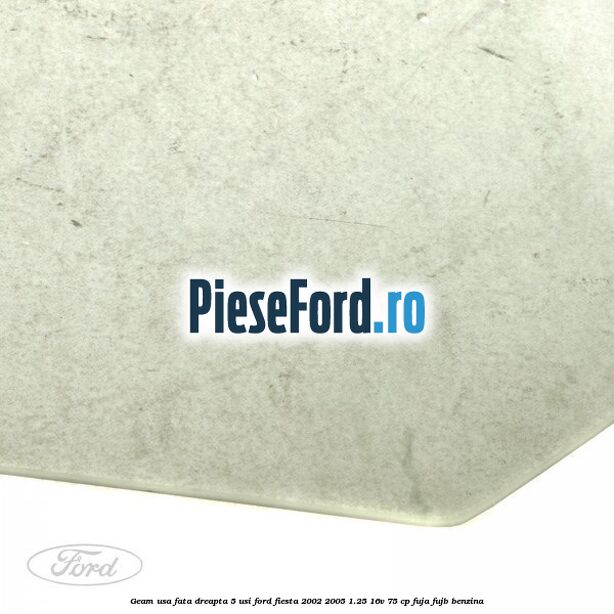 Geam usa fata dreapta (5 Usi) Ford Fiesta 2002-2005 1.25 16V 75 cp Geam usa fata dreapta (5 Usi) Ford Fiesta 2002-2005 1.25 16V 75 cp FUJA, FUJB benzina