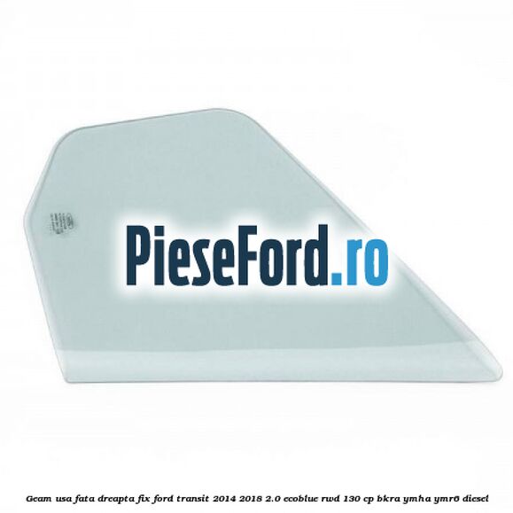Geam usa fata dreapta fix Ford Transit 2014-2018 2.0 EcoBlue RWD 130 cp BKRA, YMHA, YMR6 diesel