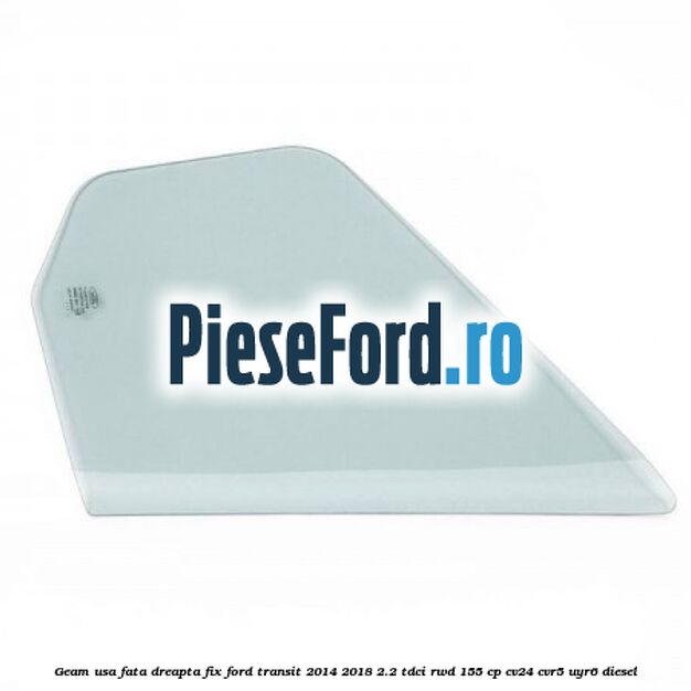 Geam usa fata dreapta fix Ford Transit 2014-2018 2.2 TDCi RWD 155 cp CV24, CVR5, UYR6 diesel
