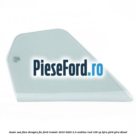 Geam usa fata dreapta fix Ford Transit 2019-2023 2.0 EcoBlue RWD 105 cp Geam usa fata dreapta fix Ford Transit 2019-2023 2.0 EcoBlue RWD 105 cp BJRA, YLR6, YLRA diesel