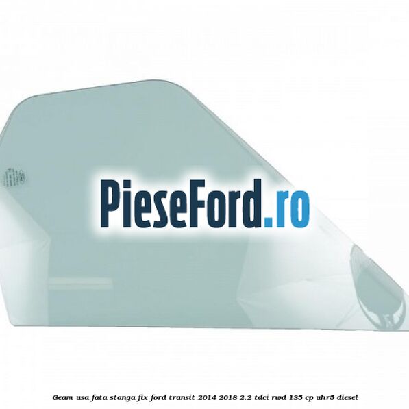 Geam usa fata stanga fix Ford Transit 2014-2018 2.2 TDCi RWD 135 cp UHR5 diesel
