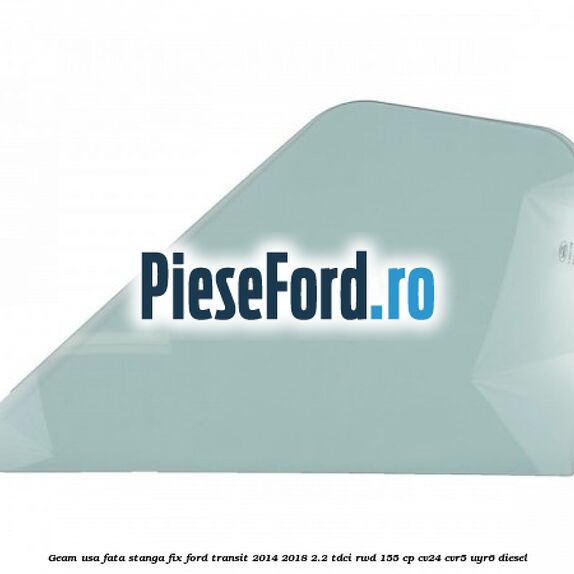 Geam usa fata stanga fix Ford Transit 2014-2018 2.2 TDCi RWD 155 cp CV24, CVR5, UYR6 diesel