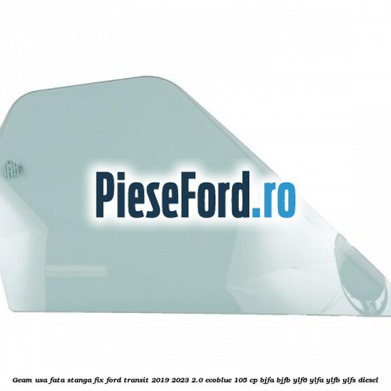 Geam usa fata stanga fix Ford Transit 2019-2023 2.0 EcoBlue 105 cp BJFA, BJFB, YLF6, YLFA, YLFB, YLFS diesel