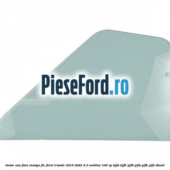 Geam usa fata stanga fix Ford Transit 2019-2023 2.0 EcoBlue 105 cp BJFA, BJFB, YLF6, YLFA, YLFB, YLFS diesel
