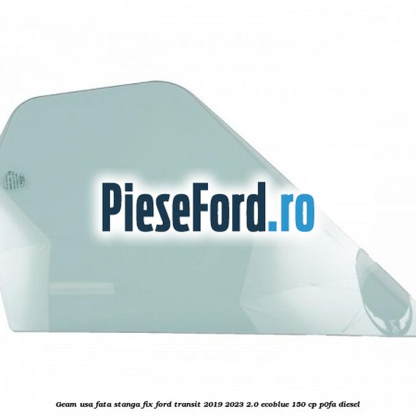 Geam usa fata stanga fix Ford Transit 2019-2023 2.0 EcoBlue 150 cp P0FA diesel
