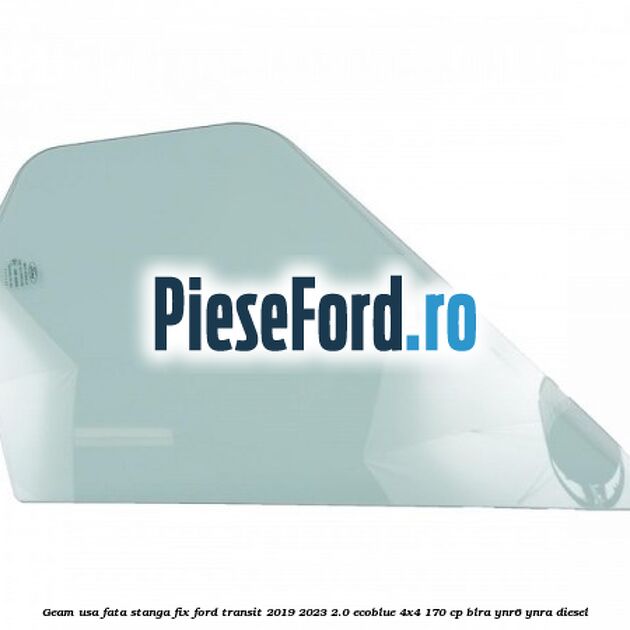 Geam usa fata stanga fix Ford Transit 2019-2023 2.0 EcoBlue 4x4 170 cp BLRA, YNR6, YNRA diesel