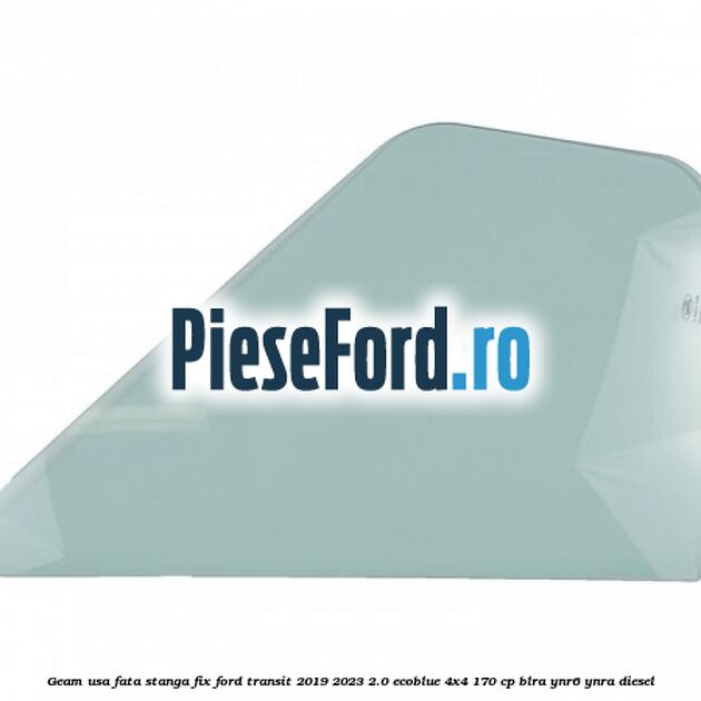 Geam usa fata stanga fix Ford Transit 2019-2023 2.0 EcoBlue 4x4 170 cp BLRA, YNR6, YNRA diesel