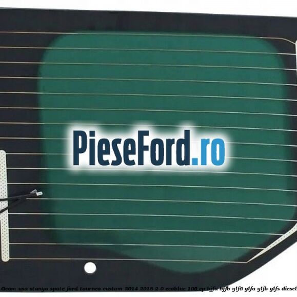 Geam usa stanga spate Ford Tourneo Custom 2014-2018 2.0 EcoBlue 105 cp BJFA, BJFB, YLF6, YLFA, YLFB, YLFS diesel
