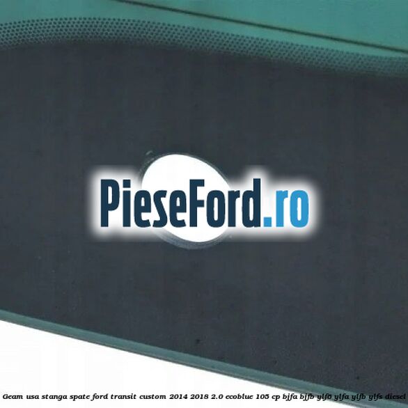 Geam usa stanga spate Ford Transit Custom 2014-2018 2.0 EcoBlue 105 cp BJFA, BJFB, YLF6, YLFA, YLFB, YLFS diesel
