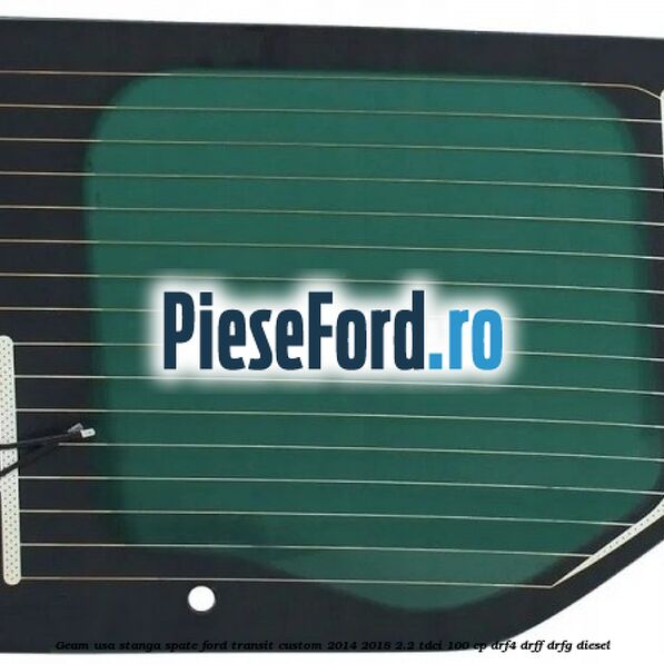 Geam usa stanga spate Ford Transit Custom 2014-2018 2.2 TDCi 100 cp Geam usa stanga spate Ford Transit Custom 2014-2018 2.2 TDCi 100 cp DRF4, DRFF, DRFG diesel