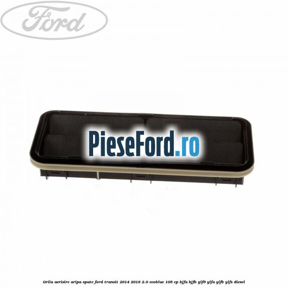 Grila aerisire aripa spate Ford Transit 2014-2018 2.0 EcoBlue 105 cp BJFA, BJFB, YLF6, YLFA, YLFB, YLFS diesel