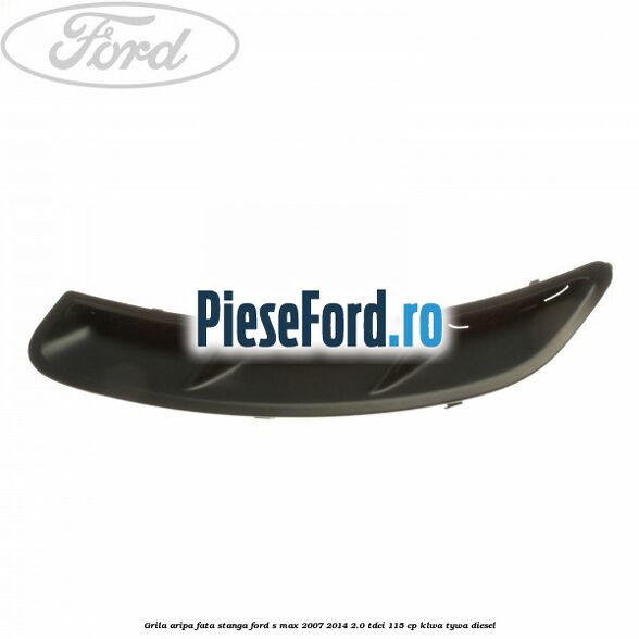 Grila aripa fata stanga Ford S-Max 2007-2014 2.0 TDCi 115 cp KLWA, TYWA diesel