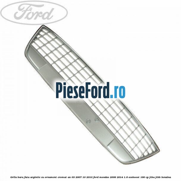 Grila bara fata argintie cu ornament cromat an 03/2007-10/2010 Ford Mondeo 2008-2014 1.6 EcoBoost 160 cp Grila bara fata argintie cu ornament cromat an 03/2007-10/2010 Ford Mondeo 2008-2014 1.6 EcoBoost 160 cp JTBA, JTBB benzina