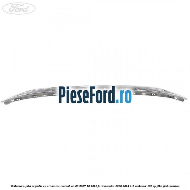 Grila bara fata argintie cu ornament cromat an 03/2007-10/2010 Ford Mondeo 2008-2014 1.6 EcoBoost 160 cp Grila bara fata argintie cu ornament cromat an 03/2007-10/2010 Ford Mondeo 2008-2014 1.6 EcoBoost 160 cp JTBA, JTBB benzina