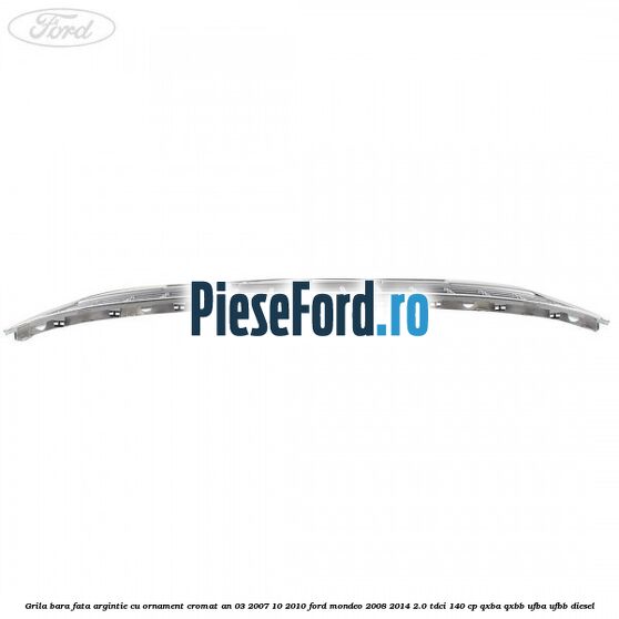 Grila bara fata argintie cu ornament cromat an 03/2007-10/2010 Ford Mondeo 2008-2014 2.0 TDCi 140 cp QXBA, QXBB, UFBA, UFBB diesel