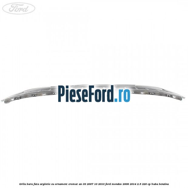 Grila bara fata argintie cu ornament cromat an 03/2007-10/2010 Ford Mondeo 2008-2014 2.5 220 cp HUBA benzina