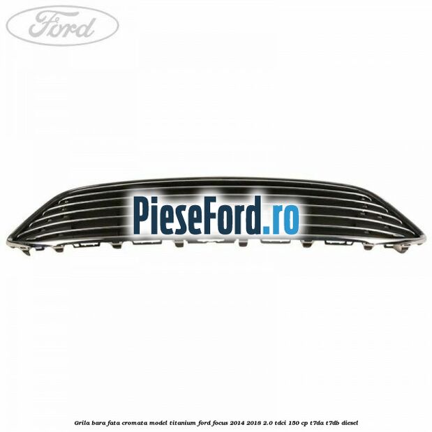 Grila bara fata cromata model Titanium Ford Focus 2014-2018 2.0 TDCi 150 cp Grila bara fata cromata model Titanium Ford Focus 2014-2018 2.0 TDCi 150 cp T7DA, T7DB diesel