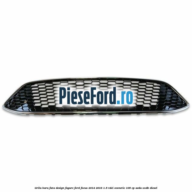 Grila bara fata design fagure Ford Focus 2014-2018 1.5 TDCi ECOnetic 105 cp AEDA, XXDB diesel