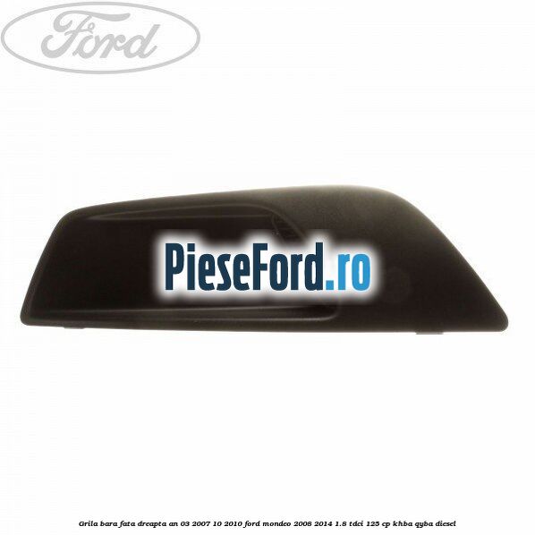 Grila bara fata dreapta an 03/2007-10/2010 Ford Mondeo 2008-2014 1.8 TDCi 125 cp KHBA, QYBA diesel