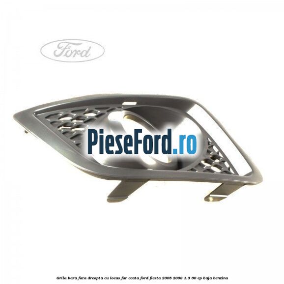 Grila bara fata dreapta cu locas far ceata Ford Fiesta 2005-2008 1.3 60 cp