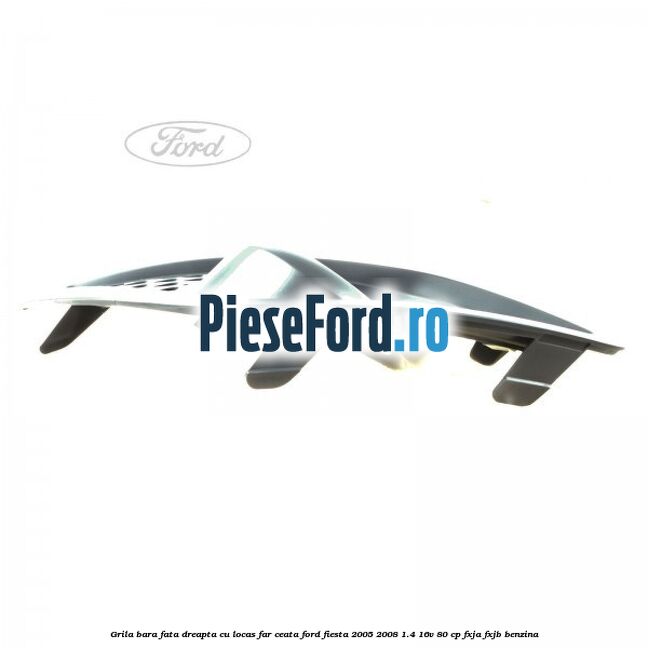 Grila bara fata dreapta cu locas far ceata Ford Fiesta 2005-2008 1.4 16V 80 cp FXJA, FXJB benzina