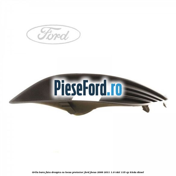 Grila bara fata dreapta, cu locas proiector Ford Focus 2008-2011 1.8 TDCi 115 cp Grila bara fata dreapta, cu locas proiector Ford Focus 2008-2011 1.8 TDCi 115 cp KKDA diesel