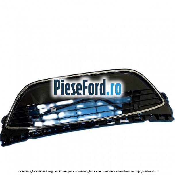 Grila bara fata ethanol cu gaura senzor parcare seria 60 Ford S-Max 2007-2014 2.0 EcoBoost 240 cp TPWA benzina