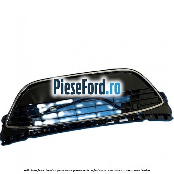 Grila bara fata ethanol cu gaura senzor parcare seria 60 Ford S-Max 2007-2014 2.3 160 cp SEWA benzina