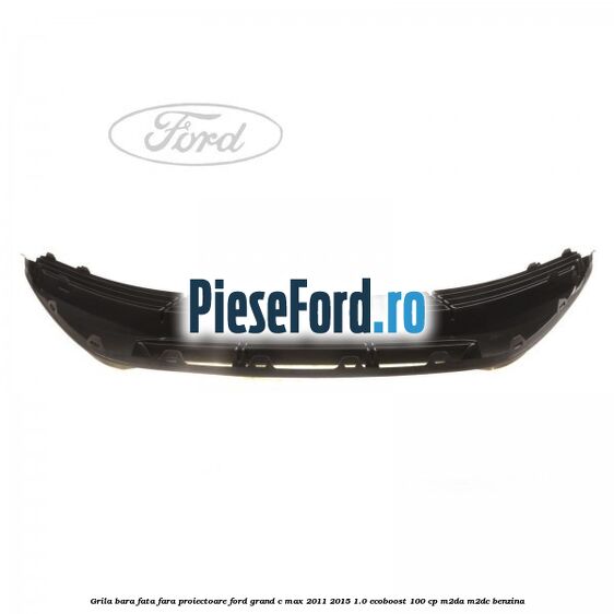 Grila bara fata fara proiectoare Ford Grand C-Max 2011-2015 1.0 EcoBoost 100 cp Grila bara fata fara proiectoare Ford Grand C-Max 2011-2015 1.0 EcoBoost 100 cp M2DA, M2DC benzina