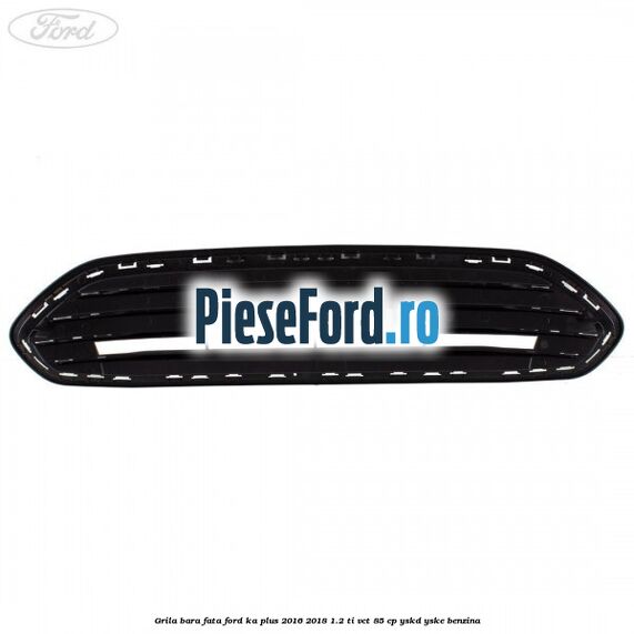 Grila bara fata Ford Ka plus 2016-2018 1.2 Ti-VCT 85 cp YSKD, YSKE benzina