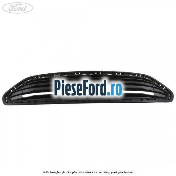 Grila bara fata Ford Ka plus 2016-2018 1.2 Ti-VCT 85 cp YSKD, YSKE benzina