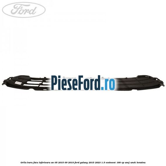 Grila bara fata inferioara an 05/2015-09/2019 Ford Galaxy 2015-2023 1.5 EcoBoost 160 cp UNCJ, UNCK benzina