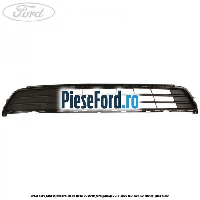 Grila bara fata inferioara an 05/2015-09/2019 Ford Galaxy 2015-2023 2.0 EcoBlue 120 cp YNCA diesel