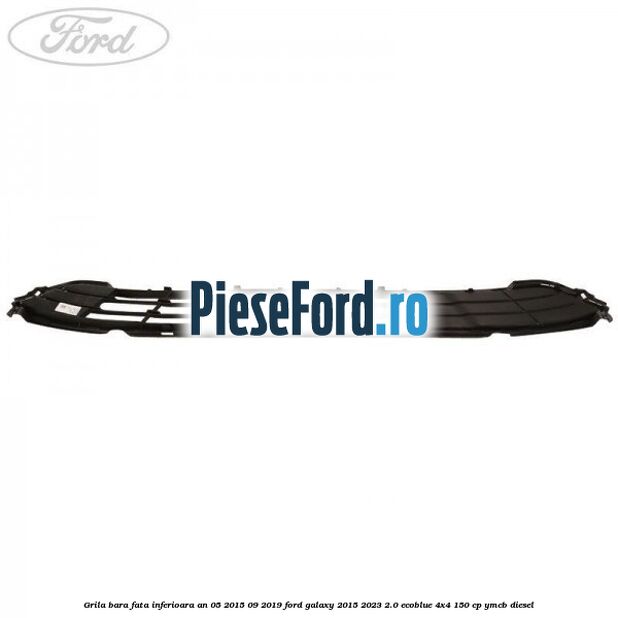 Grila bara fata inferioara an 05/2015-09/2019 Ford Galaxy 2015-2023 2.0 EcoBlue 4x4 150 cp Grila bara fata inferioara an 05/2015-09/2019 Ford Galaxy 2015-2023 2.0 EcoBlue 4x4 150 cp YMCB diesel