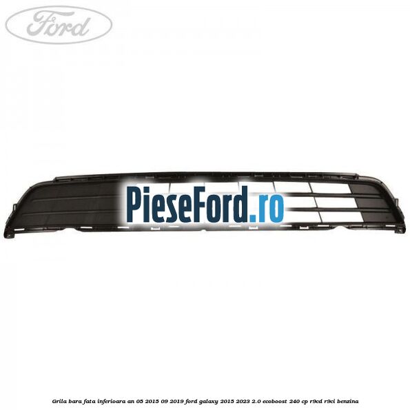 Grila bara fata inferioara an 05/2015-09/2019 Ford Galaxy 2015-2023 2.0 EcoBoost 240 cp Grila bara fata inferioara an 05/2015-09/2019 Ford Galaxy 2015-2023 2.0 EcoBoost 240 cp R9CD, R9CI benzina