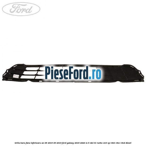 Grila bara fata inferioara an 05/2015-09/2019 Ford Galaxy 2015-2023 2.0 TDCi BI-Turbo 210 cp Grila bara fata inferioara an 05/2015-09/2019 Ford Galaxy 2015-2023 2.0 TDCi BI-Turbo 210 cp T9CB, T9CC, T9CD diesel