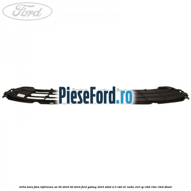 Grila bara fata inferioara an 05/2015-09/2019 Ford Galaxy 2015-2023 2.0 TDCi BI-Turbo 210 cp Grila bara fata inferioara an 05/2015-09/2019 Ford Galaxy 2015-2023 2.0 TDCi BI-Turbo 210 cp T9CB, T9CC, T9CD diesel
