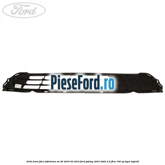 Grila bara fata inferioara an 05/2015-09/2019 Ford Galaxy 2015-2023 2.5 FHEV 190 cp BGCA hybrid