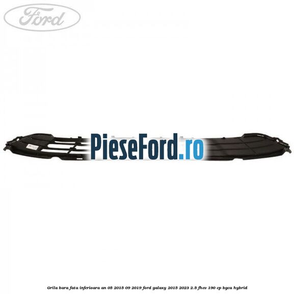 Grila bara fata inferioara an 05/2015-09/2019 Ford Galaxy 2015-2023 2.5 FHEV 190 cp BGCA hybrid