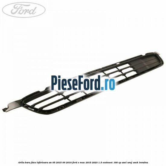 Grila bara fata inferioara an 05/2015-09/2019 Ford S-Max 2015-2023 1.5 EcoBoost 160 cp UNCI, UNCJ, UNCK benzina