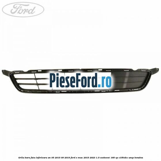 Grila bara fata inferioara an 05/2015-09/2019 Ford S-Max 2015-2023 1.5 EcoBoost 165 cp C15HDTX, UNCP benzina