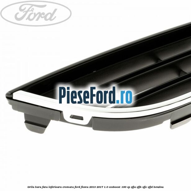 Grila bara fata inferioara cromata Ford Fiesta 2013-2017 1.0 EcoBoost 100 cp SFJA, SFJB, SFJC, SFJD benzina