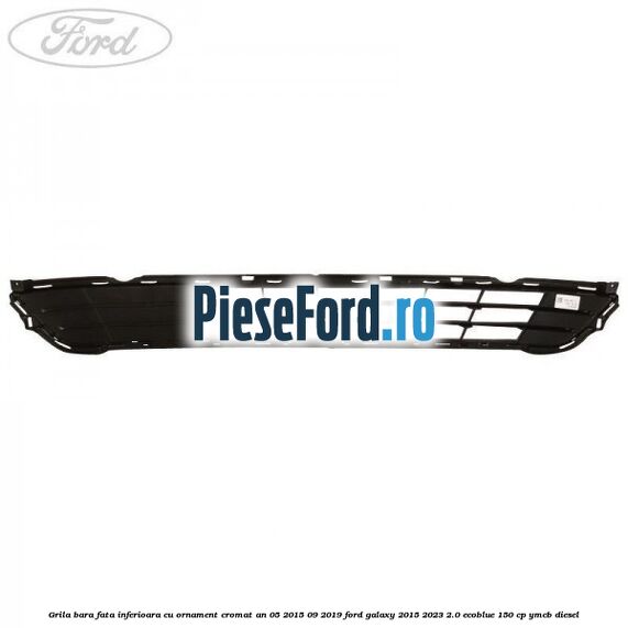 Grila bara fata inferioara cu ornament cromat an 05/2015-09/2019 Ford Galaxy 2015-2023 2.0 EcoBlue 150 cp YMCB diesel